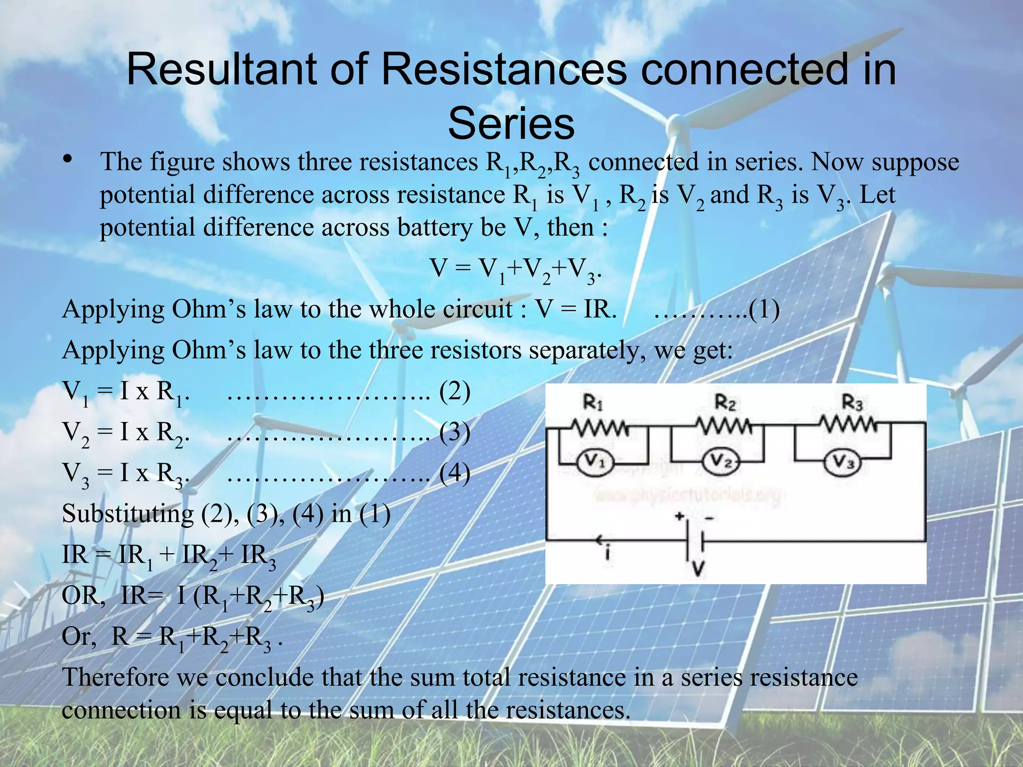 Resultant of Resistances connected in
Series
• The figure shows three resistances R1,R2,R3 connected in series. Now suppose
potential difference across resistance R1 is V1 , R2 is V2 and R3 is V3. Let
potential difference across battery be V, then :
V = V1+V2+V3.
Applying Ohm’s law to the whole circuit : V = IR. ………..(1)
Applying Ohm’s law to the three resistors separately, we get:
V1 = I x R1. ………………….. (2)
V2 = I x R2. ………………….. (3)
V3 = I x R3. ………………….. (4)
Substituting (2), (3), (4) in (1)
IR = IR1 + IR2+ IR3
OR, IR= I (R1+R2+R3)
Or, R = R1+R2+R3 .
Therefore we conclude that the sum total resistance in a series resistance
connection is equal to the sum of all the resistances.
 