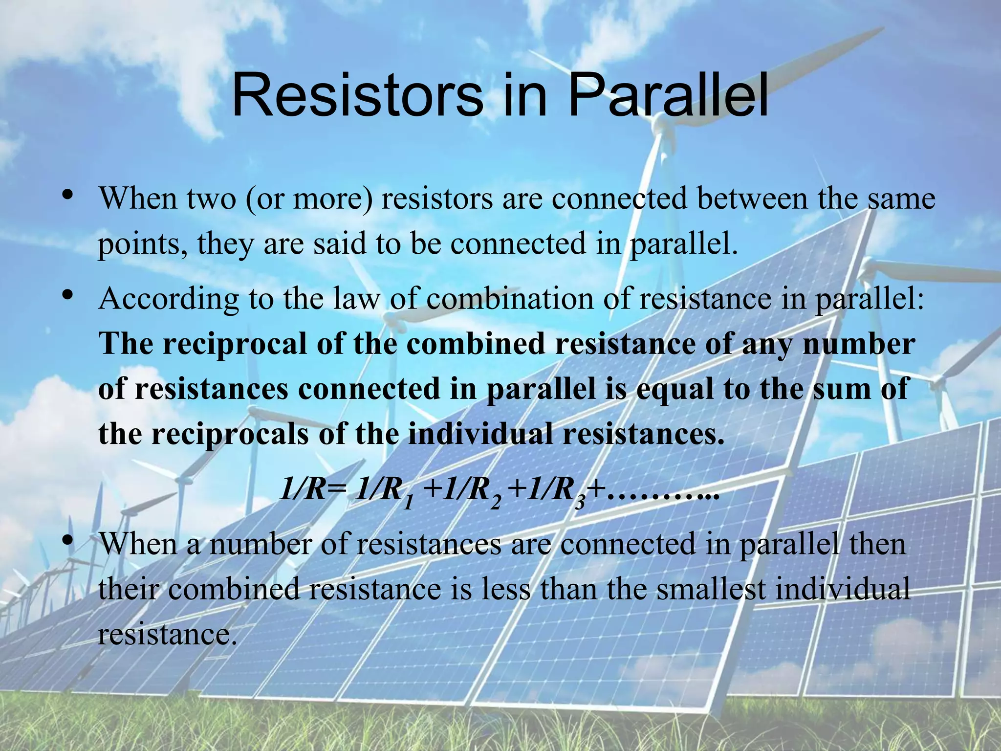 Resistors in Parallel
• When two (or more) resistors are connected between the same
points, they are said to be connected in parallel.
• According to the law of combination of resistance in parallel:
The reciprocal of the combined resistance of any number
of resistances connected in parallel is equal to the sum of
the reciprocals of the individual resistances.
1/R= 1/R1 +1/R2 +1/R3+………..
• When a number of resistances are connected in parallel then
their combined resistance is less than the smallest individual
resistance.
 