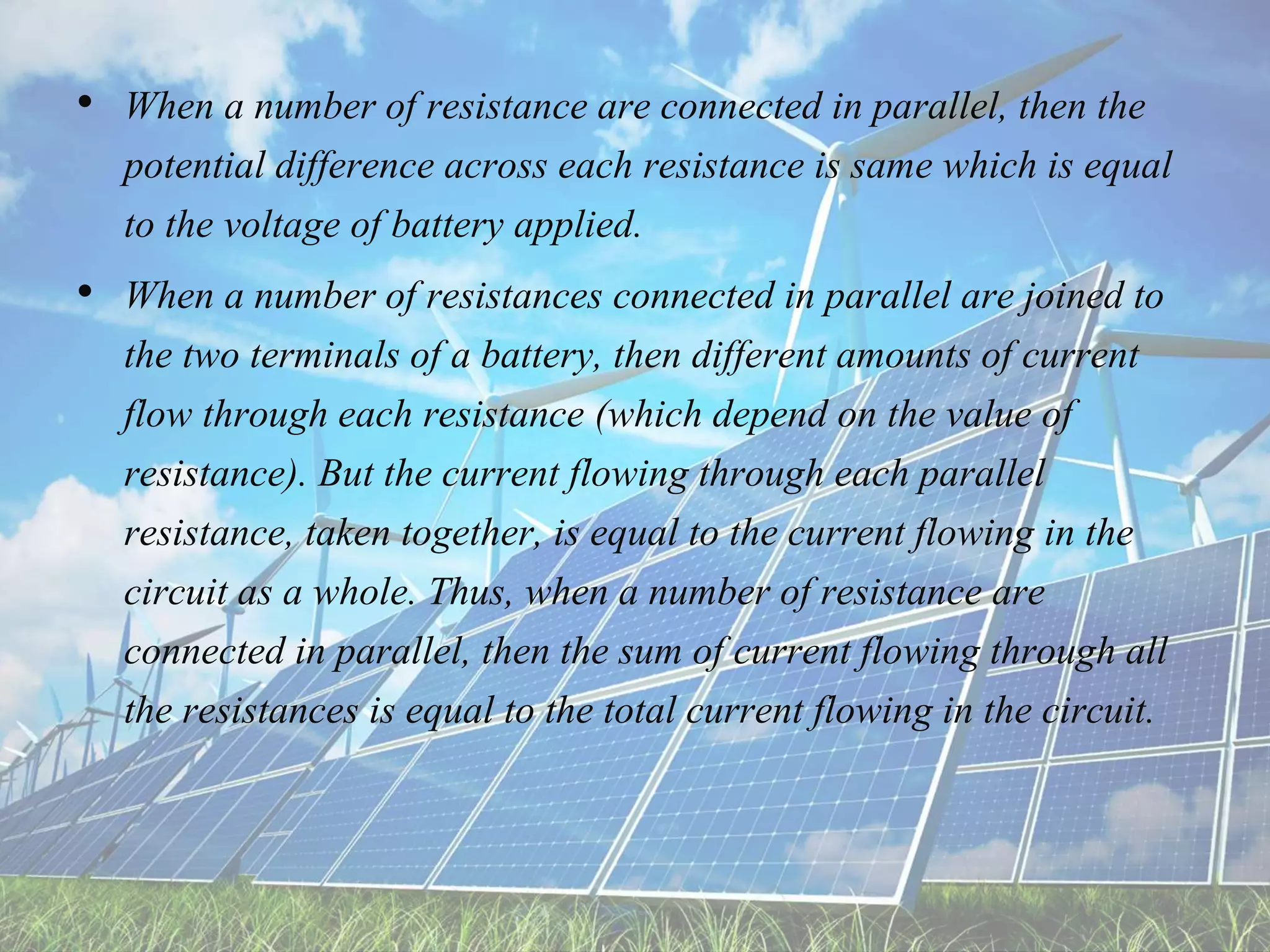 • When a number of resistance are connected in parallel, then the
potential difference across each resistance is same which is equal
to the voltage of battery applied.
• When a number of resistances connected in parallel are joined to
the two terminals of a battery, then different amounts of current
flow through each resistance (which depend on the value of
resistance). But the current flowing through each parallel
resistance, taken together, is equal to the current flowing in the
circuit as a whole. Thus, when a number of resistance are
connected in parallel, then the sum of current flowing through all
the resistances is equal to the total current flowing in the circuit.
 