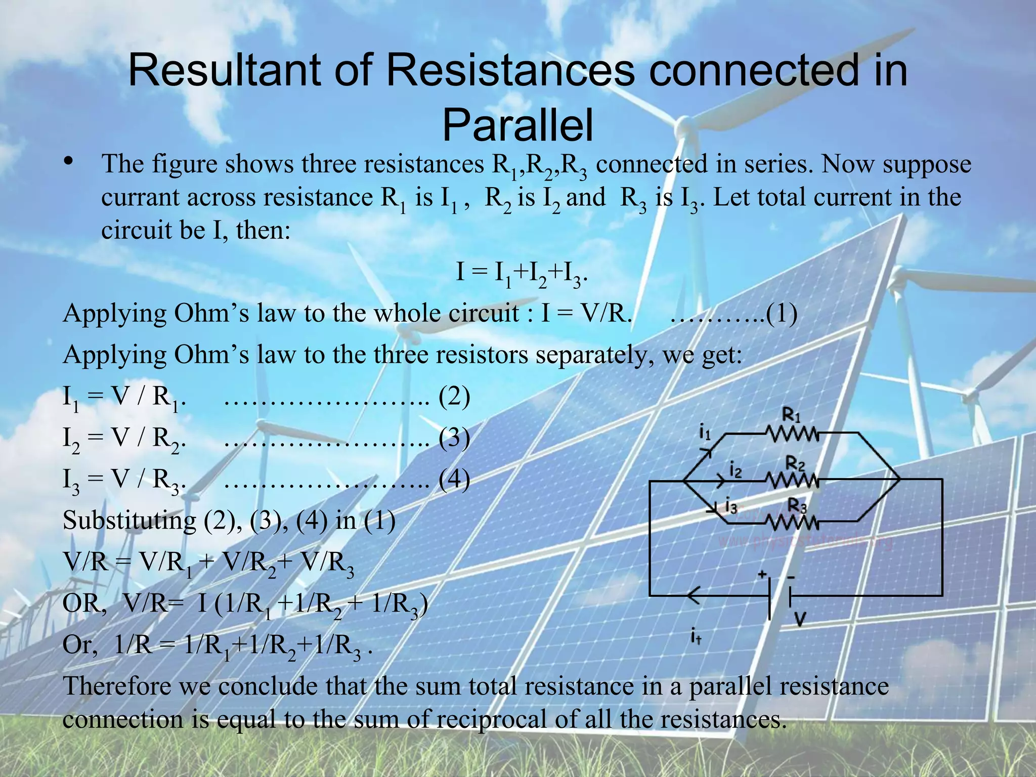 Resultant of Resistances connected in
Parallel
• The figure shows three resistances R1,R2,R3 connected in series. Now suppose
currant across resistance R1 is I1 , R2 is I2 and R3 is I3. Let total current in the
circuit be I, then:
I = I1+I2+I3.
Applying Ohm’s law to the whole circuit : I = V/R. ………..(1)
Applying Ohm’s law to the three resistors separately, we get:
I1 = V / R1. ………………….. (2)
I2 = V / R2. ………………….. (3)
I3 = V / R3. ………………….. (4)
Substituting (2), (3), (4) in (1)
V/R = V/R1 + V/R2+ V/R3
OR, V/R= I (1/R1 +1/R2 + 1/R3)
Or, 1/R = 1/R1+1/R2+1/R3 .
Therefore we conclude that the sum total resistance in a parallel resistance
connection is equal to the sum of reciprocal of all the resistances.
 