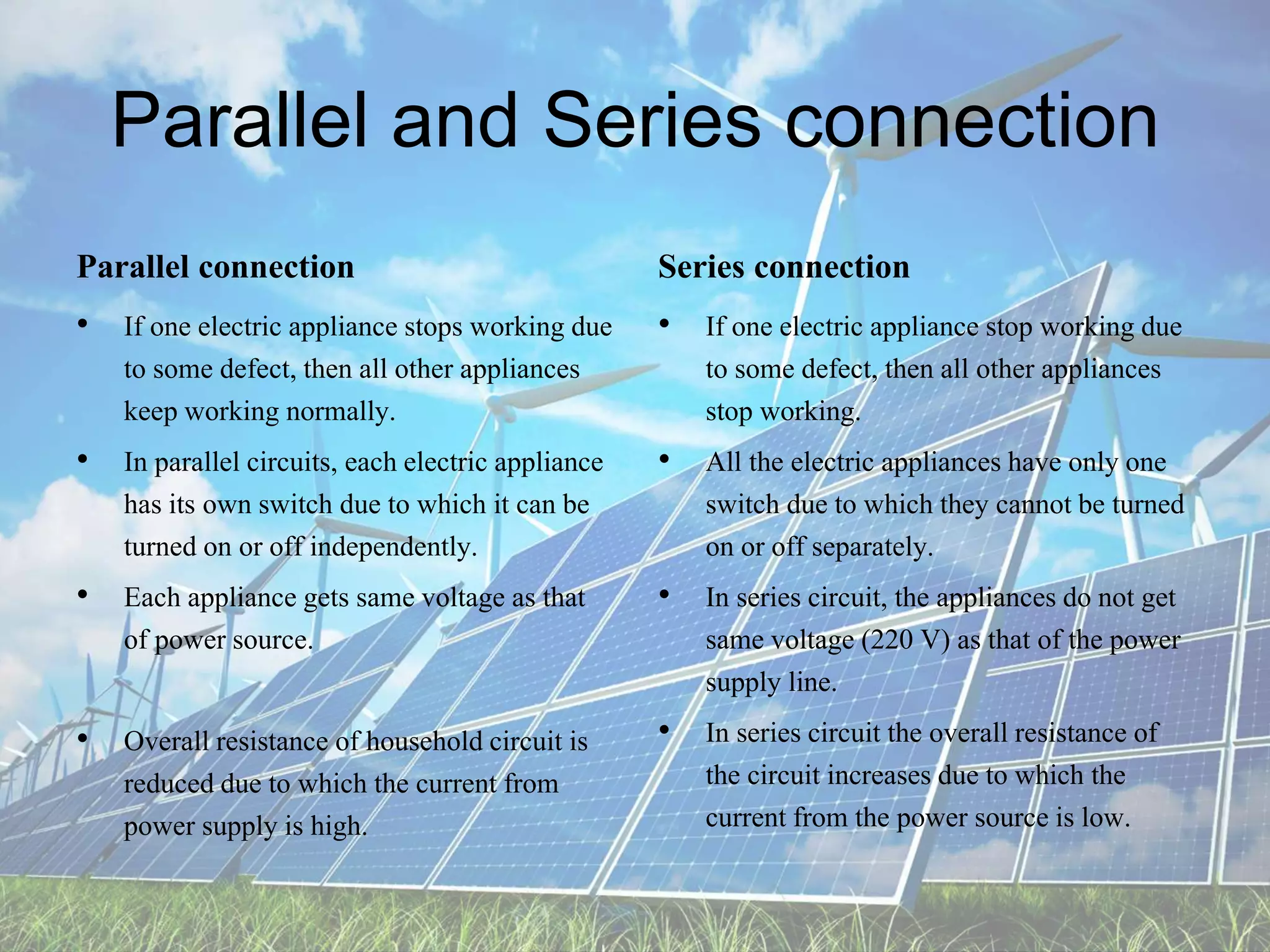 Parallel and Series connection
Parallel connection
• If one electric appliance stops working due
to some defect, then all other appliances
keep working normally.
• In parallel circuits, each electric appliance
has its own switch due to which it can be
turned on or off independently.
• Each appliance gets same voltage as that
of power source.
• Overall resistance of household circuit is
reduced due to which the current from
power supply is high.
Series connection
• If one electric appliance stop working due
to some defect, then all other appliances
stop working.
• All the electric appliances have only one
switch due to which they cannot be turned
on or off separately.
• In series circuit, the appliances do not get
same voltage (220 V) as that of the power
supply line.
• In series circuit the overall resistance of
the circuit increases due to which the
current from the power source is low.
 