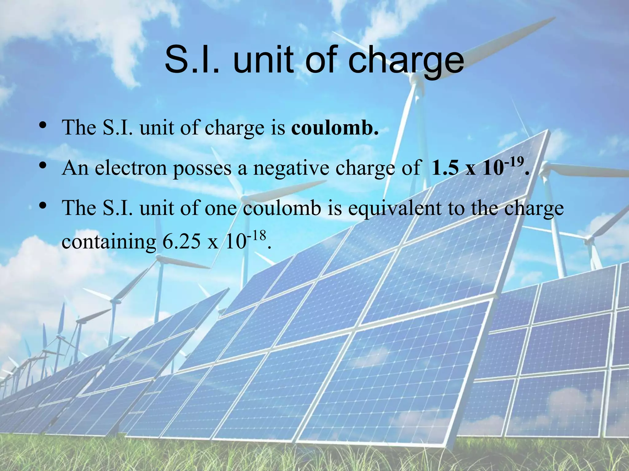 S.I. unit of charge
• The S.I. unit of charge is coulomb.
• An electron posses a negative charge of 1.5 x 10-19.
• The S.I. unit of one coulomb is equivalent to the charge
containing 6.25 x 10-18.
 
