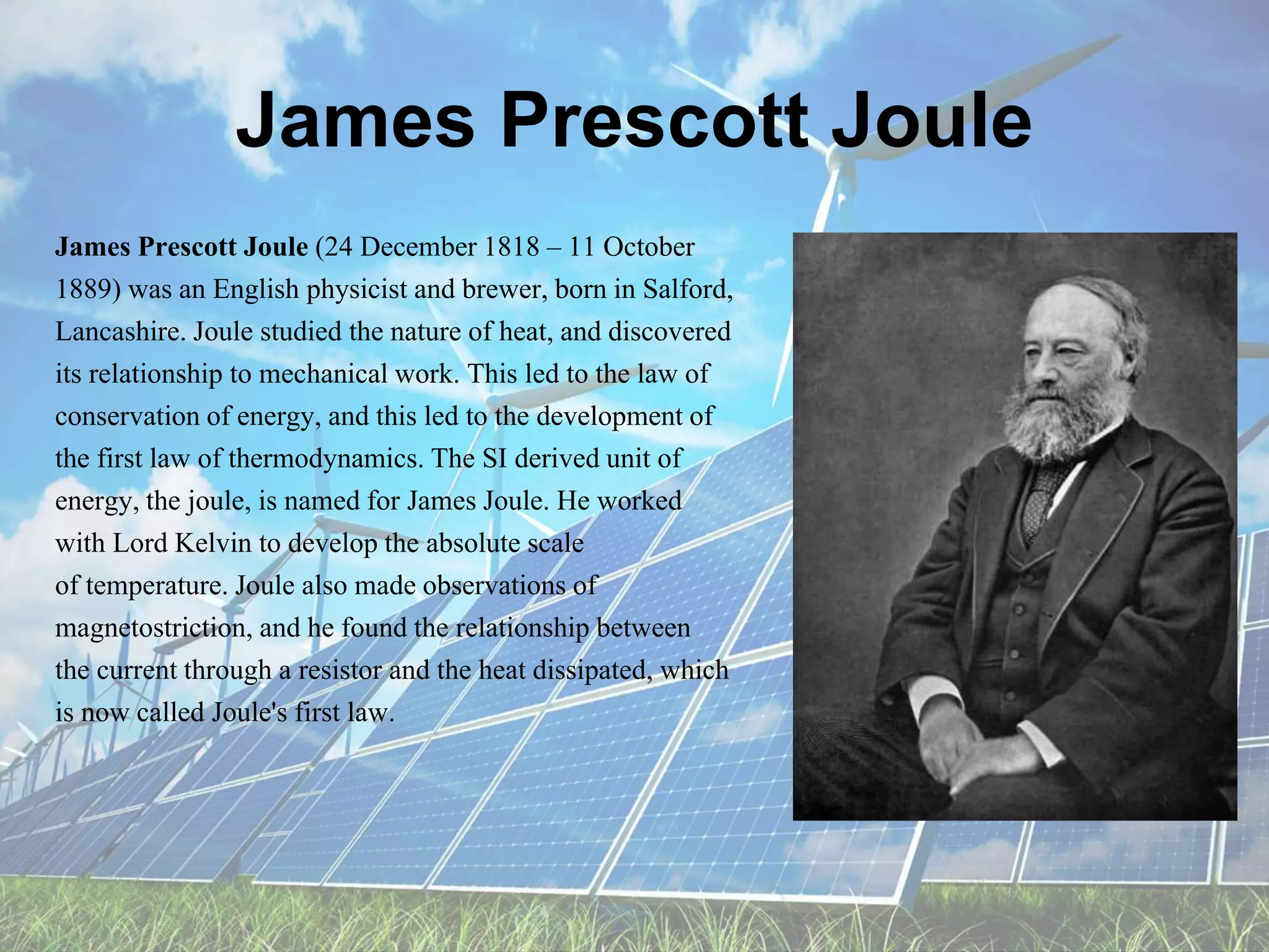 James Prescott Joule
James Prescott Joule (24 December 1818 – 11 October
1889) was an English physicist and brewer, born in Salford,
Lancashire. Joule studied the nature of heat, and discovered
its relationship to mechanical work. This led to the law of
conservation of energy, and this led to the development of
the first law of thermodynamics. The SI derived unit of
energy, the joule, is named for James Joule. He worked
with Lord Kelvin to develop the absolute scale
of temperature. Joule also made observations of
magnetostriction, and he found the relationship between
the current through a resistor and the heat dissipated, which
is now called Joule's first law.
 