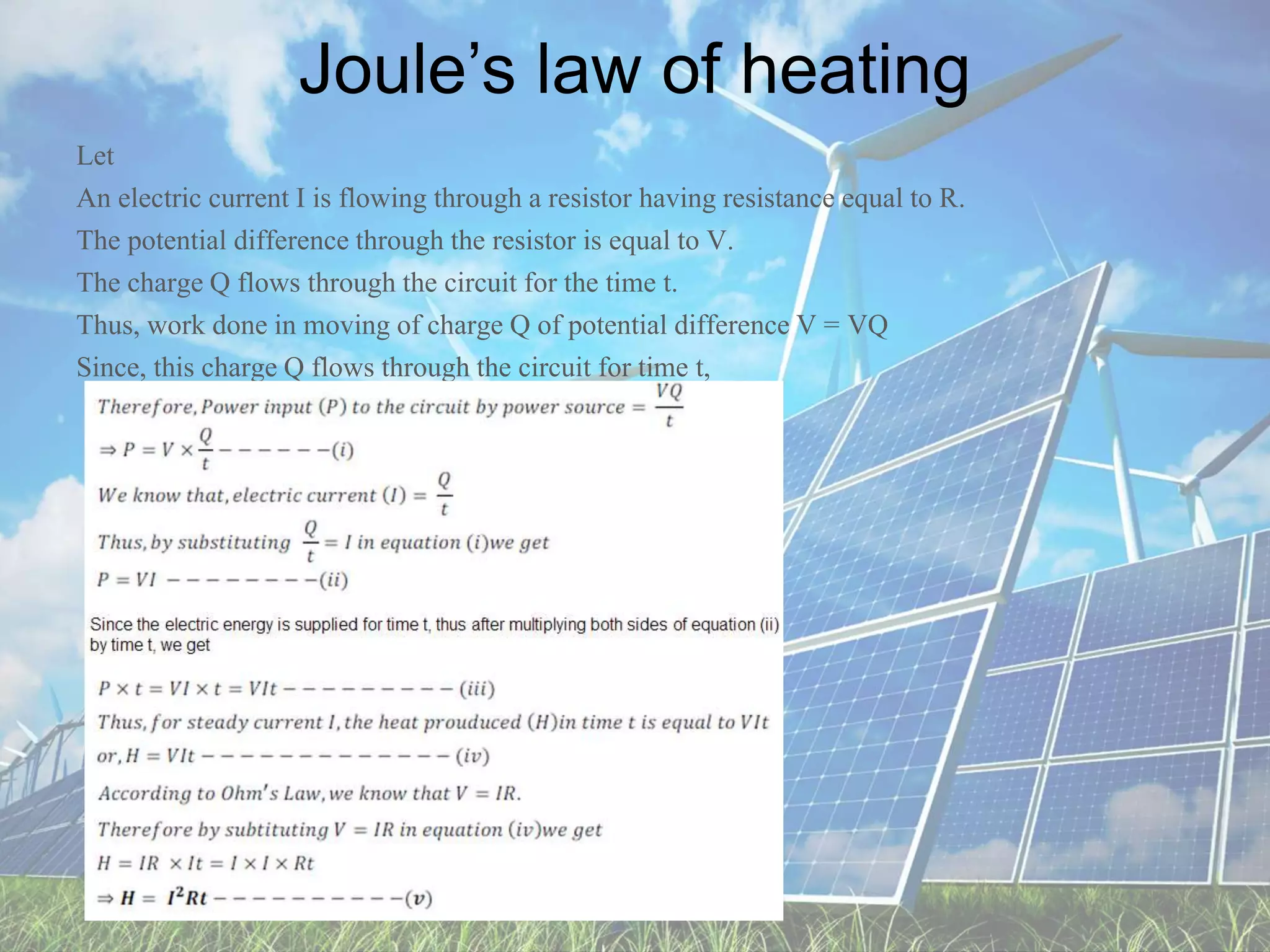 Joule’s law of heating
Let
An electric current I is flowing through a resistor having resistance equal to R.
The potential difference through the resistor is equal to V.
The charge Q flows through the circuit for the time t.
Thus, work done in moving of charge Q of potential difference V = VQ
Since, this charge Q flows through the circuit for time t,
 