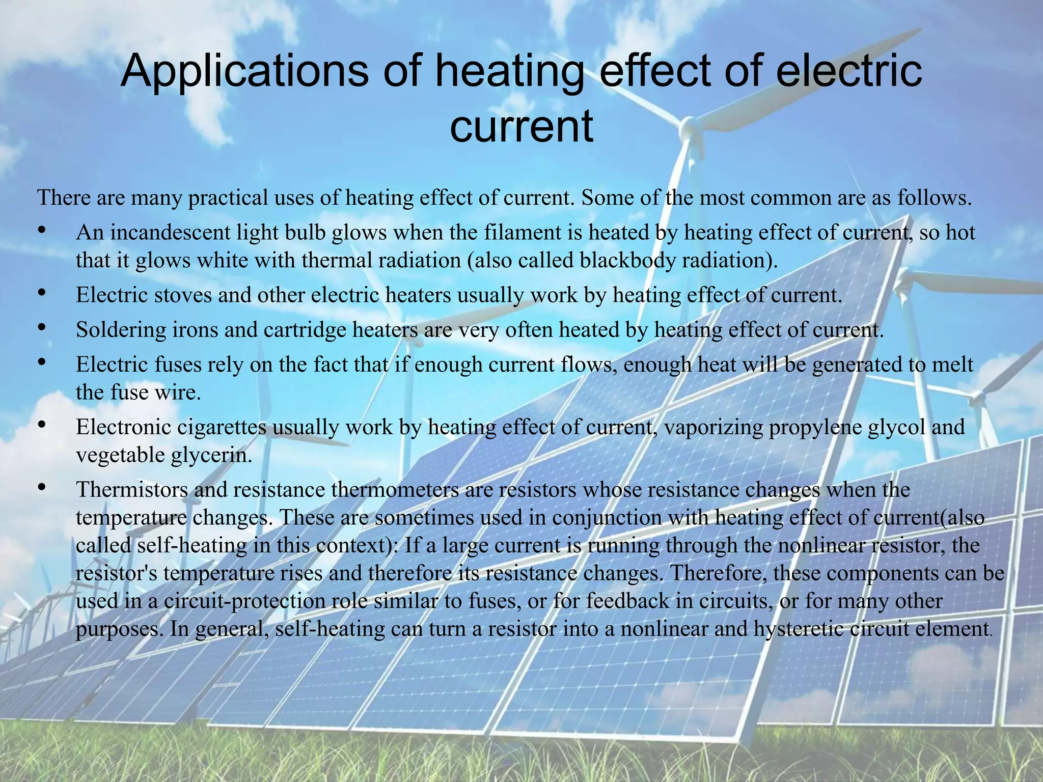 Applications of heating effect of electric
current
There are many practical uses of heating effect of current. Some of the most common are as follows.
• An incandescent light bulb glows when the filament is heated by heating effect of current, so hot
that it glows white with thermal radiation (also called blackbody radiation).
• Electric stoves and other electric heaters usually work by heating effect of current.
• Soldering irons and cartridge heaters are very often heated by heating effect of current.
• Electric fuses rely on the fact that if enough current flows, enough heat will be generated to melt
the fuse wire.
• Electronic cigarettes usually work by heating effect of current, vaporizing propylene glycol and
vegetable glycerin.
• Thermistors and resistance thermometers are resistors whose resistance changes when the
temperature changes. These are sometimes used in conjunction with heating effect of current(also
called self-heating in this context): If a large current is running through the nonlinear resistor, the
resistor's temperature rises and therefore its resistance changes. Therefore, these components can be
used in a circuit-protection role similar to fuses, or for feedback in circuits, or for many other
purposes. In general, self-heating can turn a resistor into a nonlinear and hysteretic circuit element.
 