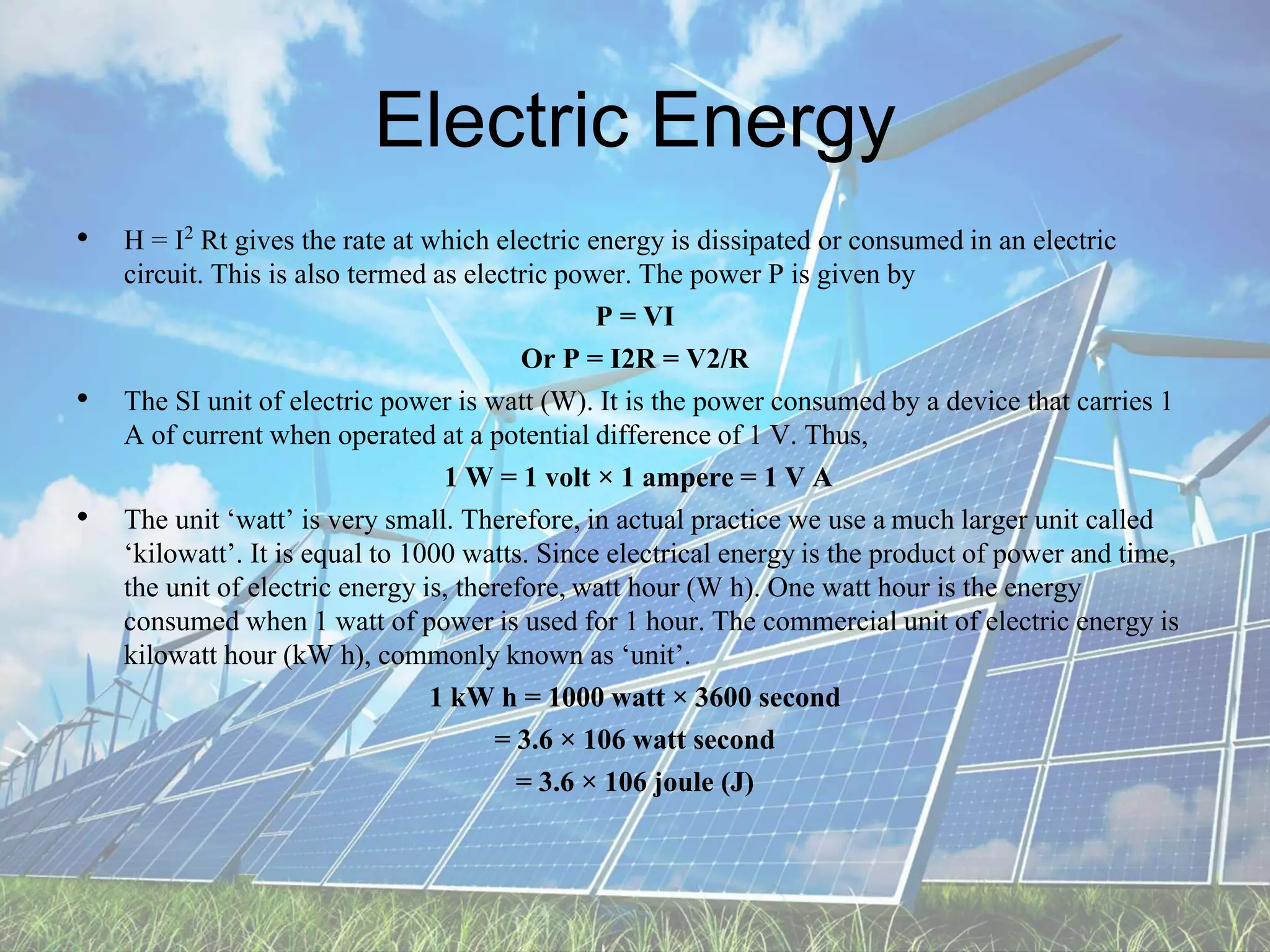 Electric Energy
• H = I2 Rt gives the rate at which electric energy is dissipated or consumed in an electric
circuit. This is also termed as electric power. The power P is given by
P = VI
Or P = I2R = V2/R
• The SI unit of electric power is watt (W). It is the power consumedby a device that carries 1
A of current when operated at a potential difference of 1 V. Thus,
1 W = 1 volt × 1 ampere = 1 V A
• The unit ‘watt’ is very small. Therefore, in actual practice we use a much larger unit called
‘kilowatt’. It is equal to 1000 watts. Since electrical energy is the product of power and time,
the unit of electric energy is, therefore, watt hour (W h). One watt hour is the energy
consumed when 1 watt of power is used for 1 hour. The commercial unit of electric energy is
kilowatt hour (kW h), commonly known as ‘unit’.
1 kW h = 1000 watt × 3600 second
= 3.6 × 106 watt second
= 3.6 × 106 joule (J)
 