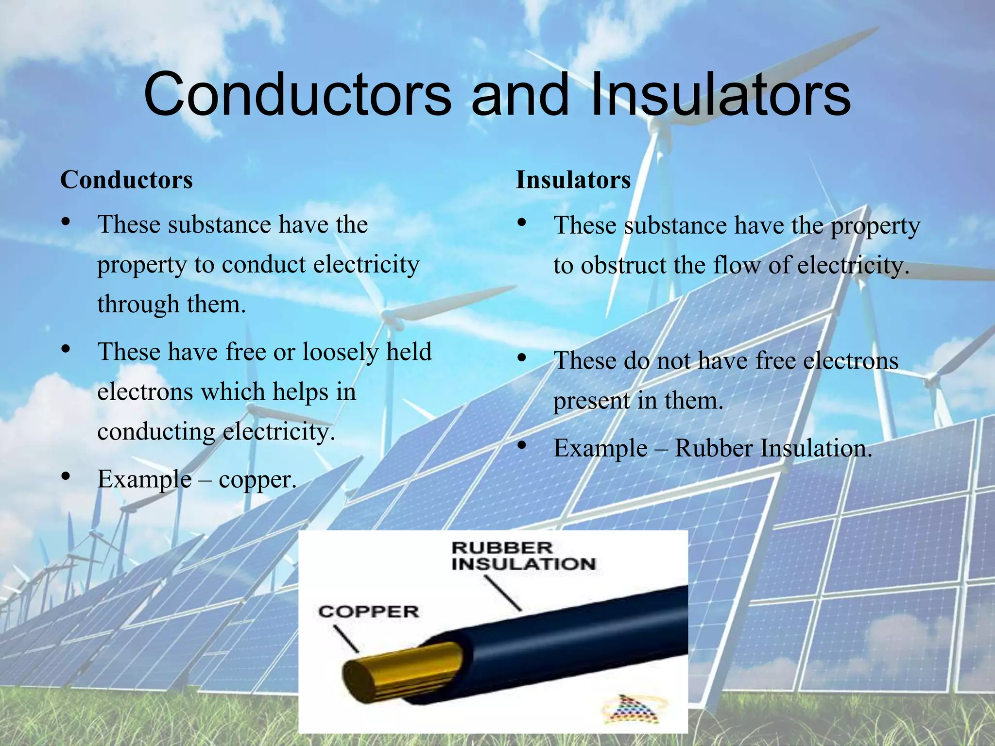 Conductors and Insulators
Conductors
• These substance have the
property to conduct electricity
through them.
• These have free or loosely held
electrons which helps in
conducting electricity.
• Example – copper.
Insulators
• These substance have the property
to obstruct the flow of electricity.
• These do not have free electrons
present in them.
• Example – Rubber Insulation.
 