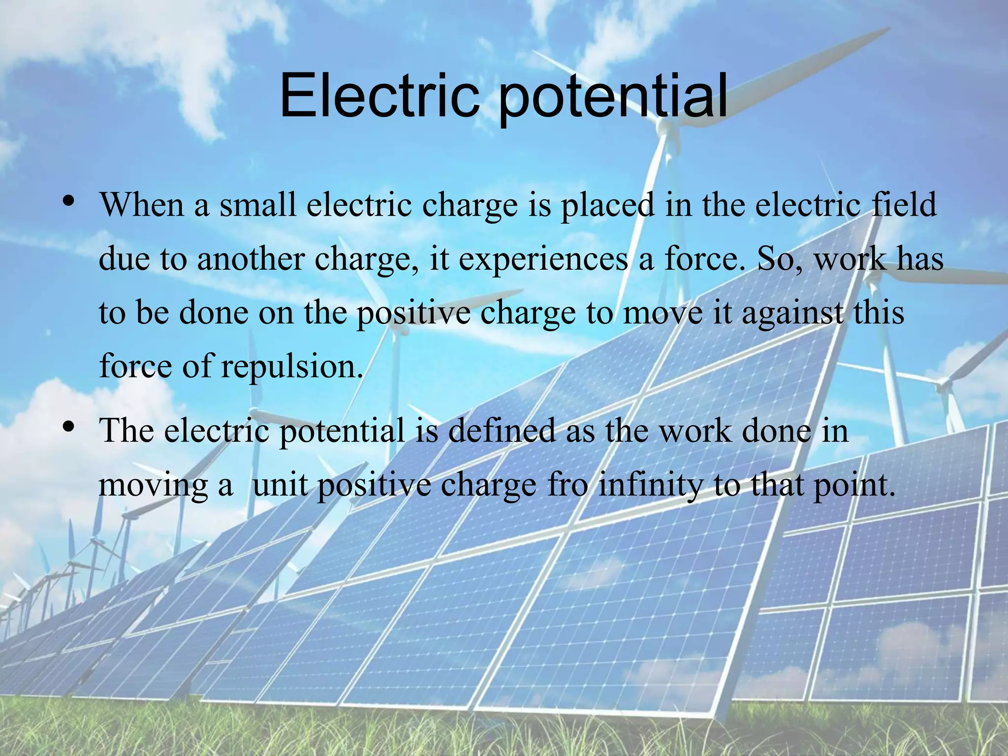 Electric potential
• When a small electric charge is placed in the electric field
due to another charge, it experiences a force. So, work has
to be done on the positive charge to move it against this
force of repulsion.
• The electric potential is defined as the work done in
moving a unit positive charge fro infinity to that point.
 