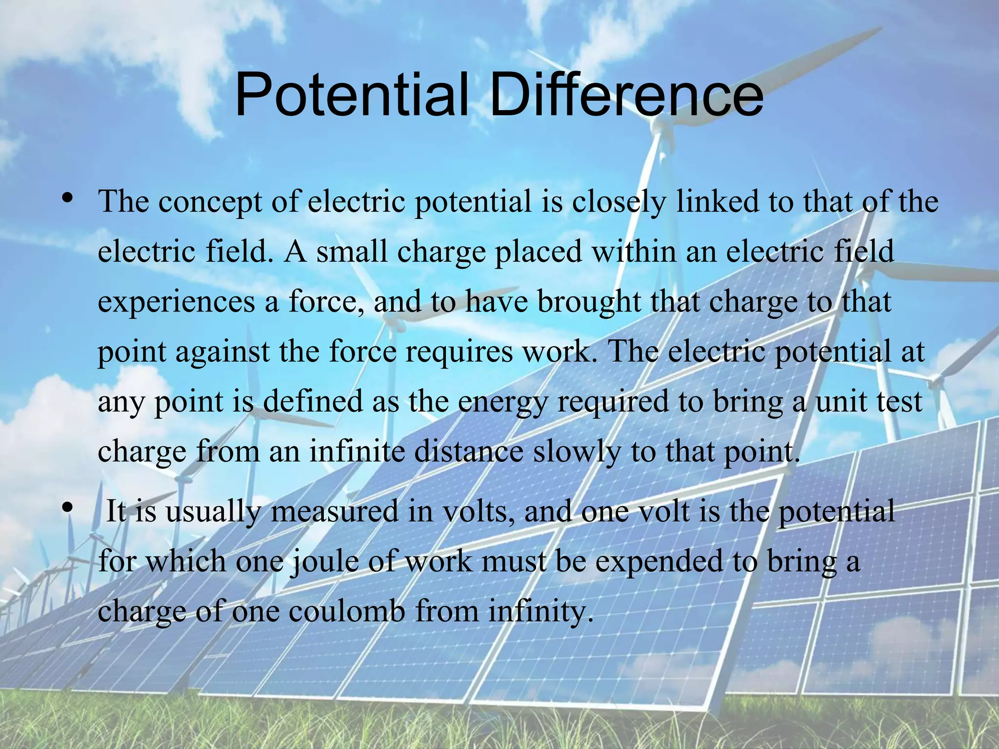 Potential Difference
• The concept of electric potential is closely linked to that of the
electric field. A small charge placed within an electric field
experiences a force, and to have brought that charge to that
point against the force requires work. The electric potential at
any point is defined as the energy required to bring a unit test
charge from an infinite distance slowly to that point.
• It is usually measured in volts, and one volt is the potential
for which one joule of work must be expended to bring a
charge of one coulomb from infinity.
 