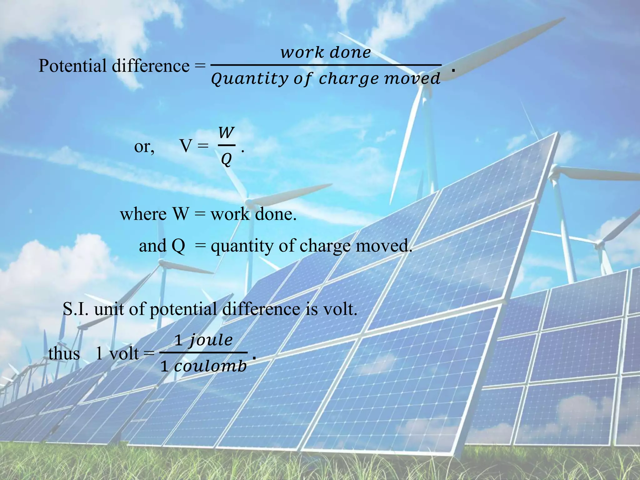 Potential difference =
𝑤𝑜𝑟𝑘 𝑑𝑜𝑛𝑒
𝑄𝑢𝑎𝑛𝑡𝑖𝑡𝑦 𝑜𝑓 𝑐ℎ𝑎𝑟𝑔𝑒 𝑚𝑜𝑣𝑒𝑑
.
or, V =
𝑊
𝑄
.
where W = work done.
and Q = quantity of charge moved.
S.I. unit of potential difference is volt.
thus 1 volt =
1 𝑗𝑜𝑢𝑙𝑒
1 𝑐𝑜𝑢𝑙𝑜𝑚𝑏
.
 