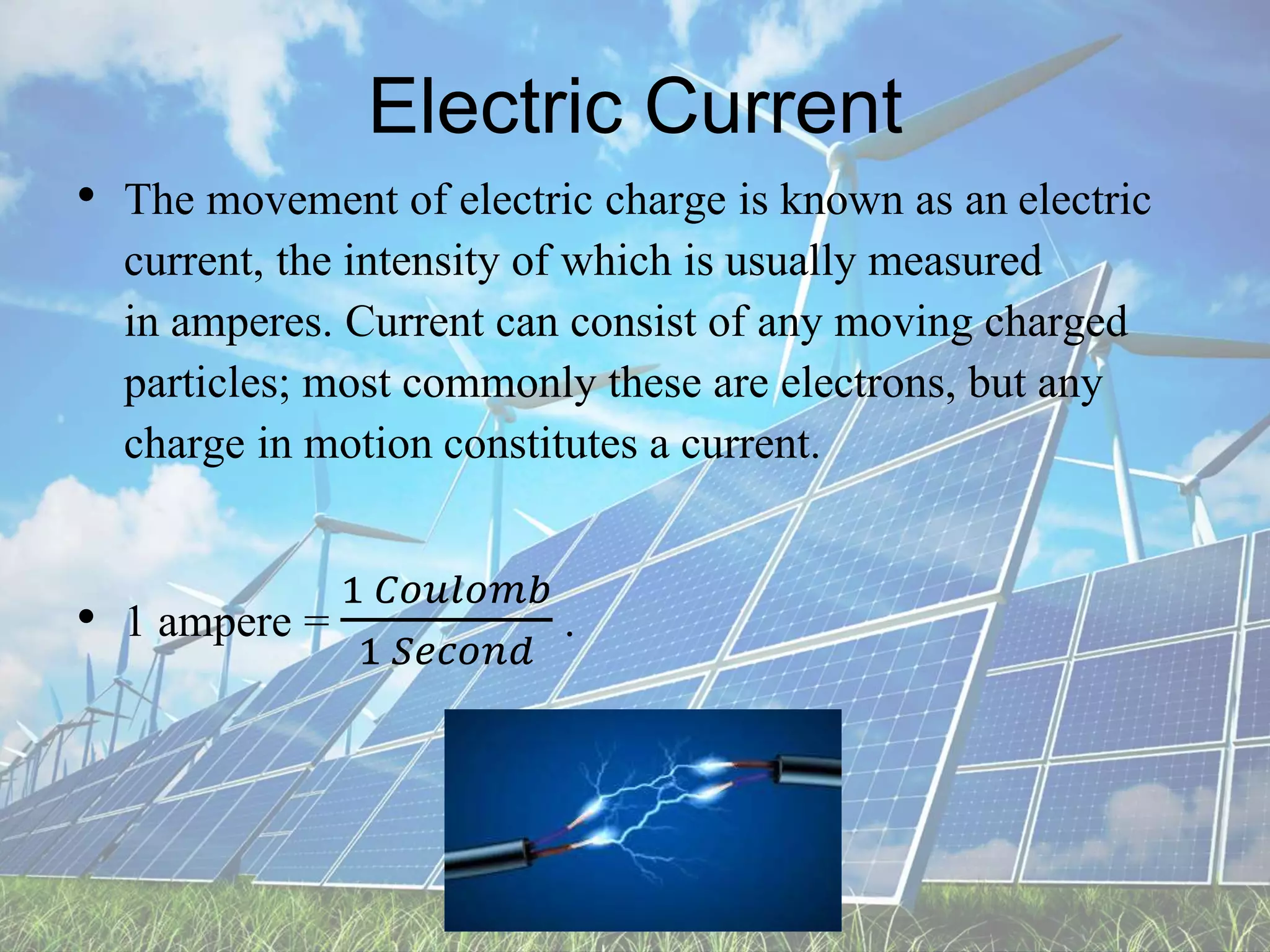 Electric Current
• The movement of electric charge is known as an electric
current, the intensity of which is usually measured
in amperes. Current can consist of any moving charged
particles; most commonly these are electrons, but any
charge in motion constitutes a current.
• 1 ampere =
1 𝐶𝑜𝑢𝑙𝑜𝑚𝑏
1 𝑆𝑒𝑐𝑜𝑛𝑑
.
 