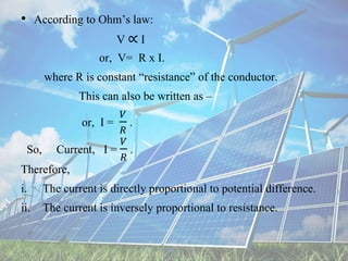 • According to Ohm’s law:
V ∝ I
or, V= R x I.
where R is constant “resistance” of the conductor.
This can also be written as –
or, I =
𝑉
𝑅
.
So, Current, I =
𝑉
𝑅
.
Therefore,
i. The current is directly proportional to potential difference.
ii. The current is inversely proportional to resistance.
 