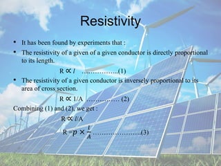 Resistivity
• It has been found by experiments that :
• The resistivity of a given of a given conductor is directly proportional
to its length.
R ∝ l ……………..(1)
• The resistivity of a given conductor is inversely proportional to its
area of cross section.
R ∝ 1/A …………… (2)
Combining (1) and (2), we get :
R ∝ l/A
R =𝑝 ×
𝑙
𝐴
………………….(3)
 