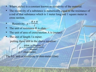 • Where p(rho) is a constant known as resistivity of the material.
• The resistivity of a substance is numerically equal to the resistance of
a rod of that substance which is 1 meter long and 1 square meter in
cross section.
• Resistivity, p =
𝑅 𝑥 𝐴
𝑙
.
• The unit of resistance R is ohm.
• The unit of area of cross-section A is (meter)2.
• The unit of length l is meter.
putting these unit in the above equation –
p =
𝑜ℎ𝑚 × 𝑚𝑒𝑡𝑒𝑟 2
𝑚𝑒𝑡𝑒𝑟
.
p = ohm-meter.
The S.I. unit of resistivity is ohm-meter (Ωm)
 
