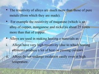 • The resistivity of alloys are much more than those of pure
metals (from which they are made).
• For example the resistivity of maganine (which is an
alloy of copper, manganese and nickel)is about 25 times
more than that of copper.
• Alloys are used in making heating a materials as –
i. Alloys have very high resistivity (due to which heating
elements produce a lot of heat on passing current).
ii. Alloys do not undergo oxidation easily even at high
temprature.
 