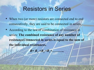 Resistors in Series
• When two (or more) resistors are connected end to end
consecutively, they are said to be connected in series.
• According to the law of combination of resistance in
series: The combined resistance of any number of
resistances connected in series is equal to the sum of
the individual resistances.
R= R1 +R2 +R3+………..
 