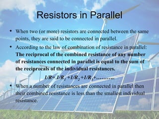 Resistors in Parallel
• When two (or more) resistors are connected between the same
points, they are said to be connected in parallel.
• According to the law of combination of resistance in parallel:
The reciprocal of the combined resistance of any number
of resistances connected in parallel is equal to the sum of
the reciprocals of the individual resistances.
1/R= 1/R1 +1/R2 +1/R3+………..
• When a number of resistances are connected in parallel then
their combined resistance is less than the smallest individual
resistance.
 