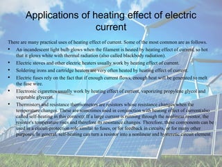Applications of heating effect of electric
current
There are many practical uses of heating effect of current. Some of the most common are as follows.
• An incandescent light bulb glows when the filament is heated by heating effect of current, so hot
that it glows white with thermal radiation (also called blackbody radiation).
• Electric stoves and other electric heaters usually work by heating effect of current.
• Soldering irons and cartridge heaters are very often heated by heating effect of current.
• Electric fuses rely on the fact that if enough current flows, enough heat will be generated to melt
the fuse wire.
• Electronic cigarettes usually work by heating effect of current, vaporizing propylene glycol and
vegetable glycerin.
• Thermistors and resistance thermometers are resistors whose resistance changes when the
temperature changes. These are sometimes used in conjunction with heating effect of current(also
called self-heating in this context): If a large current is running through the nonlinear resistor, the
resistor's temperature rises and therefore its resistance changes. Therefore, these components can be
used in a circuit-protection role similar to fuses, or for feedback in circuits, or for many other
purposes. In general, self-heating can turn a resistor into a nonlinear and hysteretic circuit element.
 
