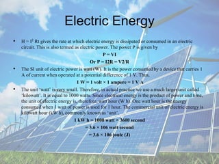 Electric Energy
• H = I2 Rt gives the rate at which electric energy is dissipated or consumed in an electric
circuit. This is also termed as electric power. The power P is given by
P = VI
Or P = I2R = V2/R
• The SI unit of electric power is watt (W). It is the power consumedby a device that carries 1
A of current when operated at a potential difference of 1 V. Thus,
1 W = 1 volt × 1 ampere = 1 V A
• The unit ‘watt’ is very small. Therefore, in actual practice we use a much larger unit called
‘kilowatt’. It is equal to 1000 watts. Since electrical energy is the product of power and time,
the unit of electric energy is, therefore, watt hour (W h). One watt hour is the energy
consumed when 1 watt of power is used for 1 hour. The commercial unit of electric energy is
kilowatt hour (kW h), commonly known as ‘unit’.
1 kW h = 1000 watt × 3600 second
= 3.6 × 106 watt second
= 3.6 × 106 joule (J)
 