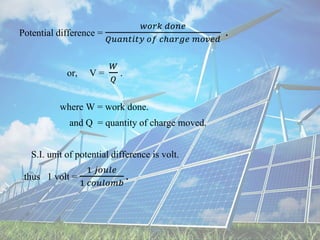 Potential difference =
𝑤𝑜𝑟𝑘 𝑑𝑜𝑛𝑒
𝑄𝑢𝑎𝑛𝑡𝑖𝑡𝑦 𝑜𝑓 𝑐ℎ𝑎𝑟𝑔𝑒 𝑚𝑜𝑣𝑒𝑑
.
or, V =
𝑊
𝑄
.
where W = work done.
and Q = quantity of charge moved.
S.I. unit of potential difference is volt.
thus 1 volt =
1 𝑗𝑜𝑢𝑙𝑒
1 𝑐𝑜𝑢𝑙𝑜𝑚𝑏
.
 