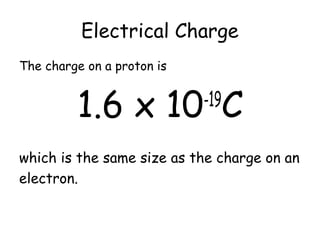 Electrical Charge 
The charge on a proton is 
1.6 x 10-19C 
which is the same size as the charge on an 
electron. 
 