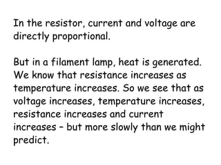 In the resistor, current and voltage are 
directly proportional. 
But in a filament lamp, heat is generated. 
We know that resistance increases as 
temperature increases. So we see that as 
voltage increases, temperature increases, 
resistance increases and current 
increases – but more slowly than we might 
predict. 
 