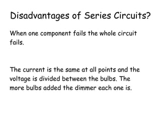 Disadvantages of Series Circuits? 
When one component fails the whole circuit 
fails. 
The current is the same at all points and the 
voltage is divided between the bulbs. The 
more bulbs added the dimmer each one is. 
 