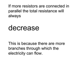 If more resistors are connected in 
parallel the total resistance will 
always 
decrease 
This is because there are more 
branches through which the 
electricity can flow. 
 