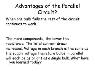 Advantages of the Parallel 
Circuit? 
When one bulb fails the rest of the circuit 
continues to work. 
The more components, the lower the 
resistance. The total current drawn 
increases. Voltage in each branch is the same as 
the supply voltage therefore bulbs in parallel 
will each be as bright as a single bulb.What have 
you learned today? 
 