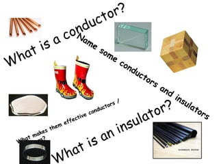 What is a conductor? 
Name some conductors and insulators 
What is an insulator? 
What makes them effective conductors / 
insulators? 
 