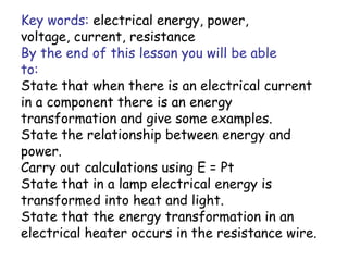 Key words: electrical energy, power, 
voltage, current, resistance 
By the end of this lesson you will be able 
to: 
State that when there is an electrical current 
in a component there is an energy 
transformation and give some examples. 
State the relationship between energy and 
power. 
Carry out calculations using E = Pt 
State that in a lamp electrical energy is 
transformed into heat and light. 
State that the energy transformation in an 
electrical heater occurs in the resistance wire. 
 