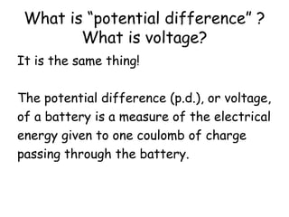 What is “potential difference” ? 
What is voltage? 
It is the same thing! 
The potential difference (p.d.), or voltage, 
of a battery is a measure of the electrical 
energy given to one coulomb of charge 
passing through the battery. 
 