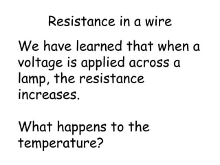 Resistance in a wire 
We have learned that when a 
voltage is applied across a 
lamp, the resistance 
increases. 
What happens to the 
temperature? 
 