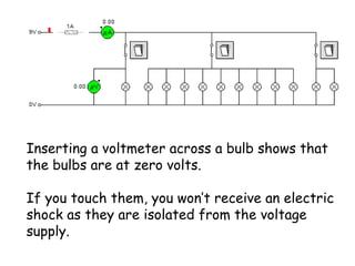 Inserting a voltmeter across a bulb shows that 
the bulbs are at zero volts. 
If you touch them, you won’t receive an electric 
shock as they are isolated from the voltage 
supply. 
 