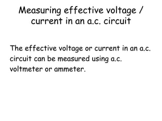 Measuring effective voltage / 
current in an a.c. circuit 
The effective voltage or current in an a.c. 
circuit can be measured using a.c. 
voltmeter or ammeter. 
 
