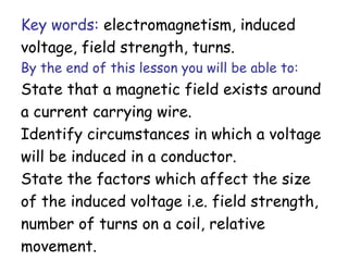 Key words: electromagnetism, induced 
voltage, field strength, turns. 
By the end of this lesson you will be able to: 
State that a magnetic field exists around 
a current carrying wire. 
Identify circumstances in which a voltage 
will be induced in a conductor. 
State the factors which affect the size 
of the induced voltage i.e. field strength, 
number of turns on a coil, relative 
movement. 
 