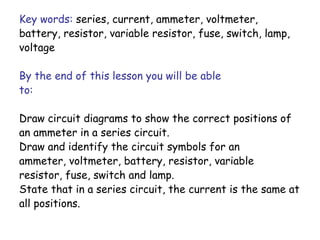 Key words: series, current, ammeter, voltmeter, 
battery, resistor, variable resistor, fuse, switch, lamp, 
voltage 
By the end of this lesson you will be able 
to: 
Draw circuit diagrams to show the correct positions of 
an ammeter in a series circuit. 
Draw and identify the circuit symbols for an 
ammeter, voltmeter, battery, resistor, variable 
resistor, fuse, switch and lamp. 
State that in a series circuit, the current is the same at 
all positions. 
 
