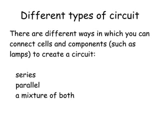 Different types of circuit 
There are different ways in which you can 
connect cells and components (such as 
lamps) to create a circuit: 
series 
parallel 
a mixture of both 
 