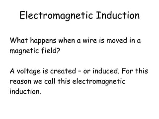 Electromagnetic Induction 
What happens when a wire is moved in a 
magnetic field? 
A voltage is created – or induced. For this 
reason we call this electromagnetic 
induction. 
 