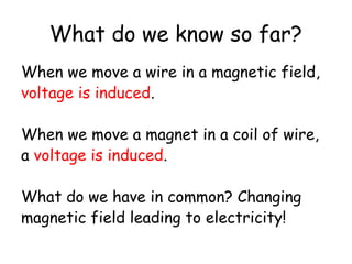 What do we know so far? 
When we move a wire in a magnetic field, 
voltage is induced. 
When we move a magnet in a coil of wire, 
a voltage is induced. 
What do we have in common? Changing 
magnetic field leading to electricity! 
 