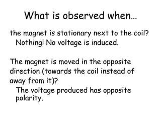 What is observed when… 
the magnet is stationary next to the coil? 
Nothing! No voltage is induced. 
The magnet is moved in the opposite 
direction (towards the coil instead of 
away from it)? 
The voltage produced has opposite 
polarity. 
 