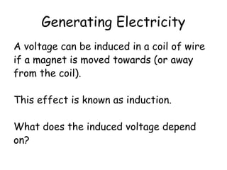 Generating Electricity 
A voltage can be induced in a coil of wire 
if a magnet is moved towards (or away 
from the coil). 
This effect is known as induction. 
What does the induced voltage depend 
on? 
 