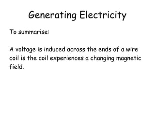 Generating Electricity 
To summarise: 
A voltage is induced across the ends of a wire 
coil is the coil experiences a changing magnetic 
field. 
 