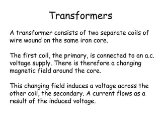 Transformers 
A transformer consists of two separate coils of 
wire wound on the same iron core. 
The first coil, the primary, is connected to an a.c. 
voltage supply. There is therefore a changing 
magnetic field around the core. 
This changing field induces a voltage across the 
other coil, the secondary. A current flows as a 
result of the induced voltage. 
 