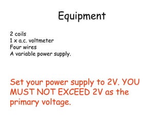 Equipment 
2 coils 
1 x a.c. voltmeter 
Four wires 
A variable power supply. 
Set your power supply to 2V. YOU 
MUST NOT EXCEED 2V as the 
primary voltage. 
 