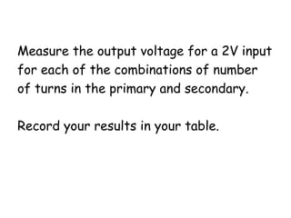 Measure the output voltage for a 2V input 
for each of the combinations of number 
of turns in the primary and secondary. 
Record your results in your table. 
 