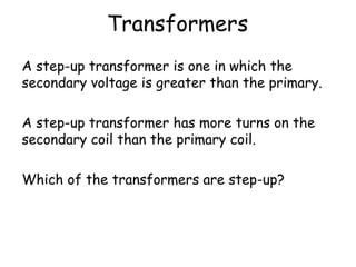 Transformers 
A step-up transformer is one in which the 
secondary voltage is greater than the primary. 
A step-up transformer has more turns on the 
secondary coil than the primary coil. 
Which of the transformers are step-up? 
 