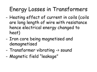 Energy Losses in Transformers 
- Heating effect of current in coils (coils 
are long length of wire with resistance 
hence electrical energy changed to 
heat) 
- Iron core being magnetised and 
demagnetised 
- Transformer vibrating -> sound 
- Magnetic field “leakage” 
 