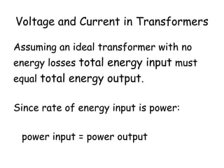 Voltage and Current in Transformers 
Assuming an ideal transformer with no 
energy losses total energy input must 
equal total energy output. 
Since rate of energy input is power: 
power input = power output 
 