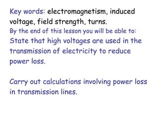 Key words: electromagnetism, induced 
voltage, field strength, turns. 
By the end of this lesson you will be able to: 
State that high voltages are used in the 
transmission of electricity to reduce 
power loss. 
Carry out calculations involving power loss 
in transmission lines. 
 